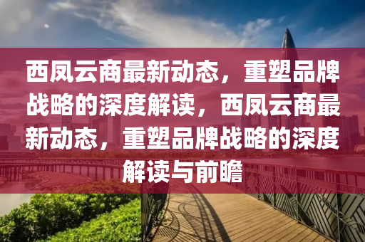西鳳云商最新動態(tài)，重塑品牌戰(zhàn)略的深度解讀，西鳳云商最新動態(tài)，重塑品牌戰(zhàn)略的深度解讀與前瞻