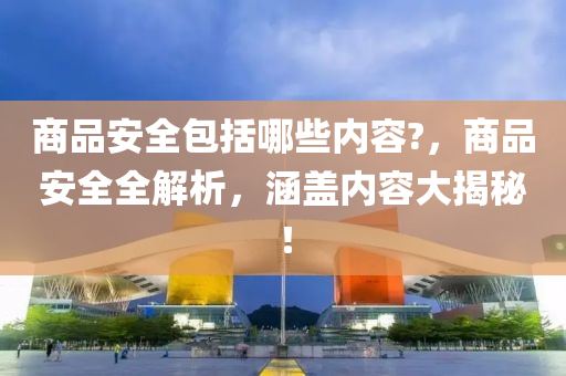 商品安全包括哪些內容?，商品安全全解析，涵蓋內容大揭秘！