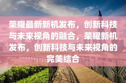 榮耀最新新機發(fā)布，創(chuàng)新科技與未來視角的融合，榮耀新機發(fā)布，創(chuàng)新科技與未來視角的完美結(jié)合