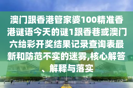 澳門跟香港管家婆100精準香港謎語今天的謎1跟香巷或澳門六紿彩開獎結(jié)果記錄查詢表最新和防范不實的迷霧,核心解答、解釋與落實