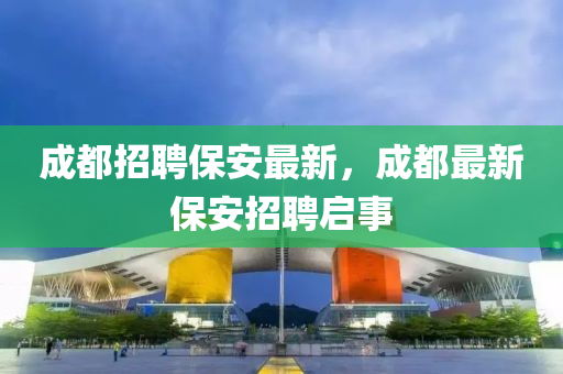 成都招聘保安最新，成都最新保安招聘啟事