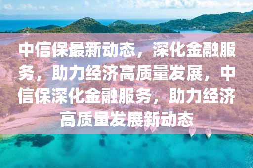 中信保最新動(dòng)態(tài)，深化金融服務(wù)，助力經(jīng)濟(jì)高質(zhì)量發(fā)展，中信保深化金融服務(wù)，助力經(jīng)濟(jì)高質(zhì)量發(fā)展新動(dòng)態(tài)