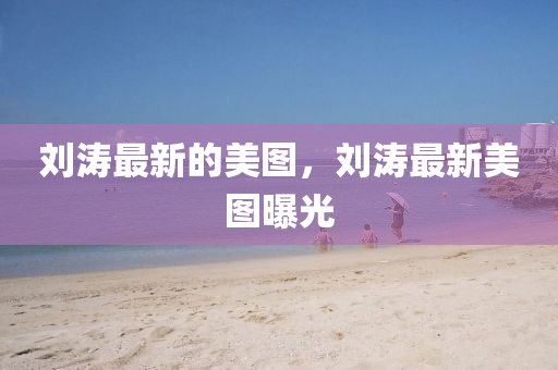 劉濤最新的美圖，劉濤最新美圖曝光