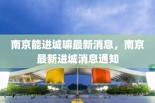 南京能進城嘛最新消息，南京最新進城消息通知