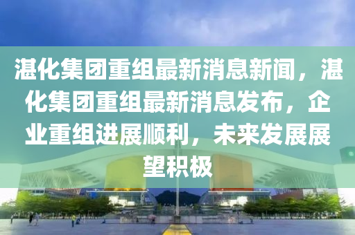 湛化集團重組最新消息新聞，湛化集團重組最新消息發(fā)布，企業(yè)重組進展順利，未來發(fā)展展望積極