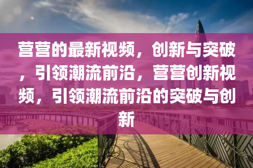 營營的最新視頻，創(chuàng)新與突破，引領(lǐng)潮流前沿，營營創(chuàng)新視頻，引領(lǐng)潮流前沿的突破與創(chuàng)新