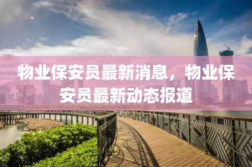 物業(yè)保安員最新消息，物業(yè)保安員最新動態(tài)報道