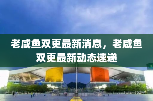 老咸魚雙更最新消息，老咸魚雙更最新動(dòng)態(tài)速遞