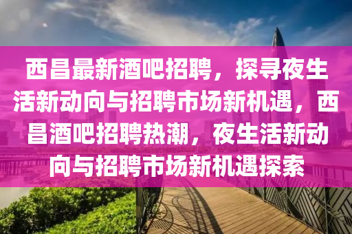 西昌最新酒吧招聘，探尋夜生活新動向與招聘市場新機(jī)遇，西昌酒吧招聘熱潮，夜生活新動向與招聘市場新機(jī)遇探索