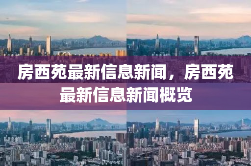 房西苑最新信息新聞，房西苑最新信息新聞概覽