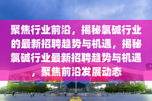 聚焦行業(yè)前沿，揭秘氯堿行業(yè)的最新招聘趨勢(shì)與機(jī)遇，揭秘氯堿行業(yè)最新招聘趨勢(shì)與機(jī)遇，聚焦前沿發(fā)展動(dòng)態(tài)