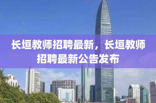 長(zhǎng)垣教師招聘最新，長(zhǎng)垣教師招聘最新公告發(fā)布