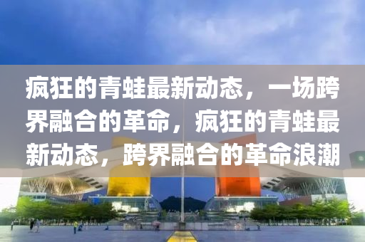 瘋狂的青蛙最新動(dòng)態(tài)，一場(chǎng)跨界融合的革命，瘋狂的青蛙最新動(dòng)態(tài)，跨界融合的革命浪潮