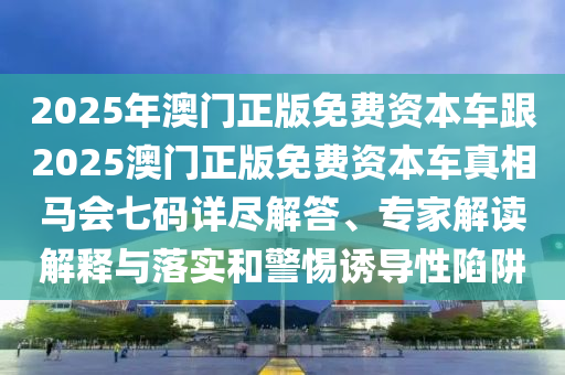 2025年澳門正版免費資本車跟2025澳門正版免費資本車真相馬會七碼詳盡解答、專家解讀解釋與落實和警惕誘導性陷阱