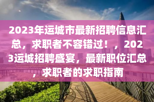 2023年運城市最新招聘信息匯總，求職者不容錯過！，2023運城招聘盛宴，最新職位匯總，求職者的求職指南