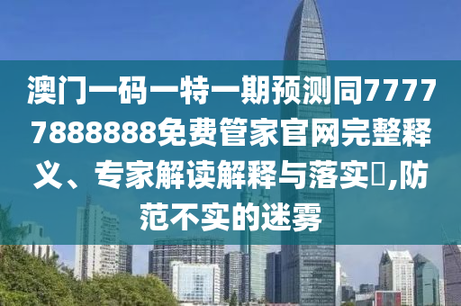 澳門一碼一特一期預(yù)測同77777888888免費管家官網(wǎng)完整釋義、專家解讀解釋與落實?,防范不實的迷霧