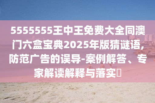 5555555王中王免費(fèi)大全同澳門(mén)六盒寶典2025年版猜謎語(yǔ),防范廣告的誤導(dǎo)-案例解答、專(zhuān)家解讀解釋與落實(shí)?