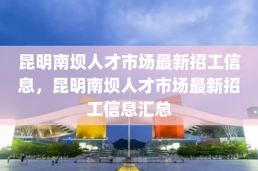 昆明南壩人才市場最新招工信息，昆明南壩人才市場最新招工信息匯總
