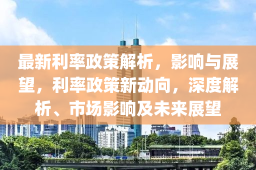 最新利率政策解析，影響與展望，利率政策新動(dòng)向，深度解析、市場(chǎng)影響及未來(lái)展望