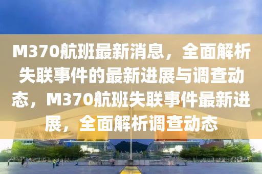 M370航班最新消息，全面解析失聯(lián)事件的最新進(jìn)展與調(diào)查動(dòng)態(tài)，M370航班失聯(lián)事件最新進(jìn)展，全面解析調(diào)查動(dòng)態(tài)