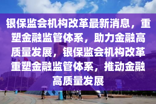 銀保監(jiān)會機構改革最新消息，重塑金融監(jiān)管體系，助力金融高質量發(fā)展，銀保監(jiān)會機構改革重塑金融監(jiān)管體系，推動金融高質量發(fā)展