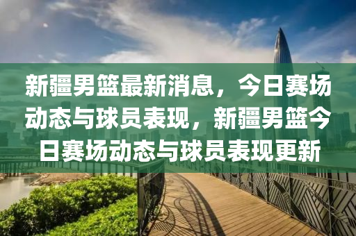 新疆男籃最新消息，今日賽場動態(tài)與球員表現(xiàn)，新疆男籃今日賽場動態(tài)與球員表現(xiàn)更新