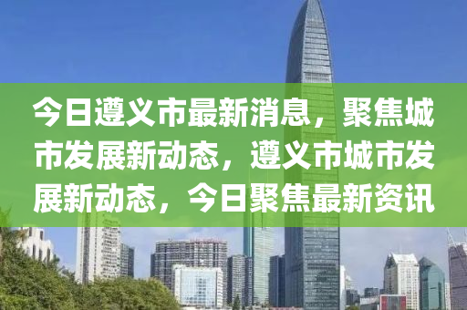 今日遵義市最新消息，聚焦城市發(fā)展新動態(tài)，遵義市城市發(fā)展新動態(tài)，今日聚焦最新資訊