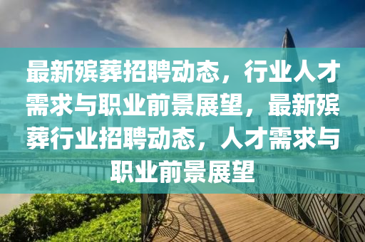 最新殯葬招聘動(dòng)態(tài)，行業(yè)人才需求與職業(yè)前景展望，最新殯葬行業(yè)招聘動(dòng)態(tài)，人才需求與職業(yè)前景展望