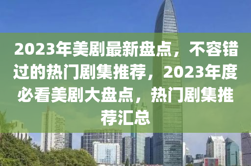 2023年美劇最新盤點(diǎn)，不容錯過的熱門劇集推薦，2023年度必看美劇大盤點(diǎn)，熱門劇集推薦匯總