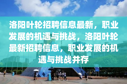 洛陽葉輪招聘信息最新，職業(yè)發(fā)展的機(jī)遇與挑戰(zhàn)，洛陽葉輪最新招聘信息，職業(yè)發(fā)展的機(jī)遇與挑戰(zhàn)并存