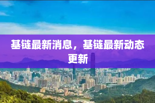 基鏈最新消息，基鏈最新動(dòng)態(tài)更新