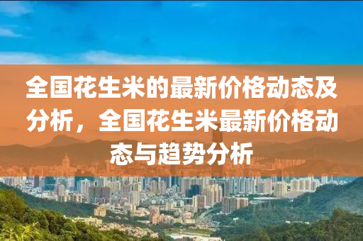 全國花生米的最新價格動態(tài)及分析，全國花生米最新價格動態(tài)與趨勢分析