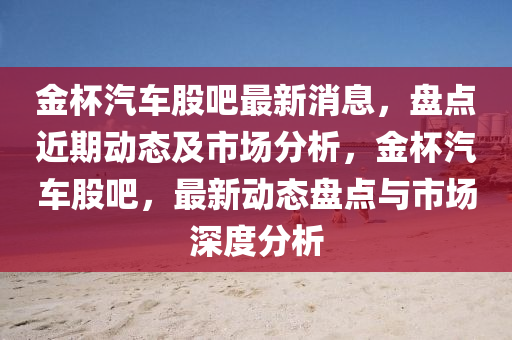 金杯汽車(chē)股吧最新消息，盤(pán)點(diǎn)近期動(dòng)態(tài)及市場(chǎng)分析，金杯汽車(chē)股吧，最新動(dòng)態(tài)盤(pán)點(diǎn)與市場(chǎng)深度分析