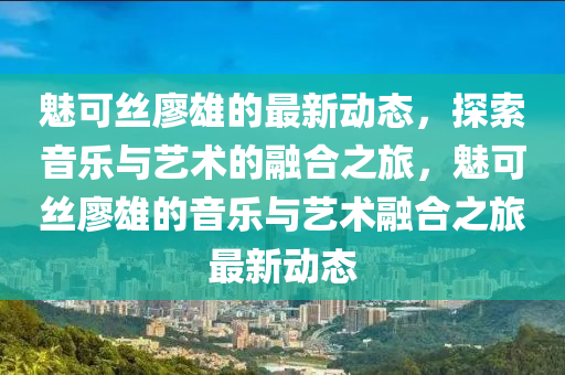 魅可絲廖雄的最新動態(tài)，探索音樂與藝術(shù)的融合之旅，魅可絲廖雄的音樂與藝術(shù)融合之旅最新動態(tài)