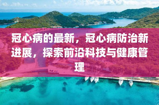 冠心病的最新，冠心病防治新進(jìn)展，探索前沿科技與健康管理