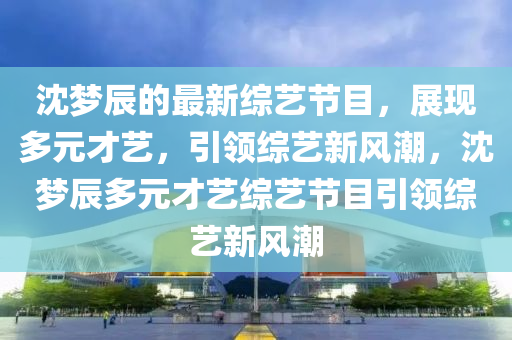沈夢(mèng)辰的最新綜藝節(jié)目，展現(xiàn)多元才藝，引領(lǐng)綜藝新風(fēng)潮，沈夢(mèng)辰多元才藝綜藝節(jié)目引領(lǐng)綜藝新風(fēng)潮