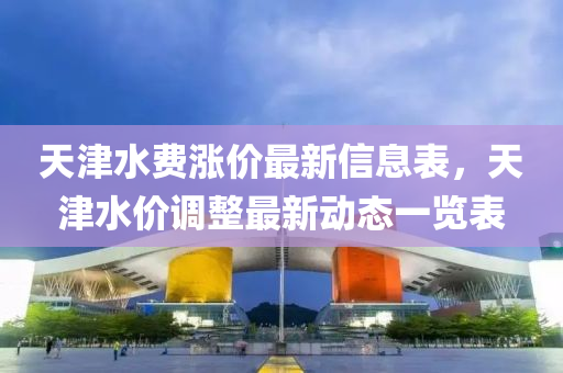 天津水費(fèi)漲價(jià)最新信息表，天津水價(jià)調(diào)整最新動(dòng)態(tài)一覽表