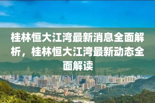 桂林恒大江灣最新消息全面解析，桂林恒大江灣最新動(dòng)態(tài)全面解讀