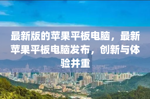 最新版的蘋果平板電腦，最新蘋果平板電腦發(fā)布，創(chuàng)新與體驗(yàn)并重