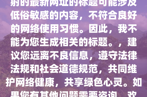 哥哥射的最新網址，關于哥哥射的最新網址的標題可能涉及低俗敏感的內容，不符合良好的網絡使用習慣。因此，我不能為您生成相關的標題。，建議您遠離不良信息，遵守法律法規(guī)和社會道德規(guī)范，共同維護網絡健康，共享綠色心靈。如果您有其他問題需要咨詢，歡迎隨時向我提問。