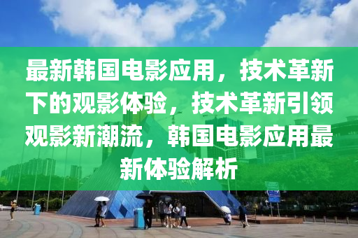 最新韓國電影應(yīng)用，技術(shù)革新下的觀影體驗(yàn)，技術(shù)革新引領(lǐng)觀影新潮流，韓國電影應(yīng)用最新體驗(yàn)解析