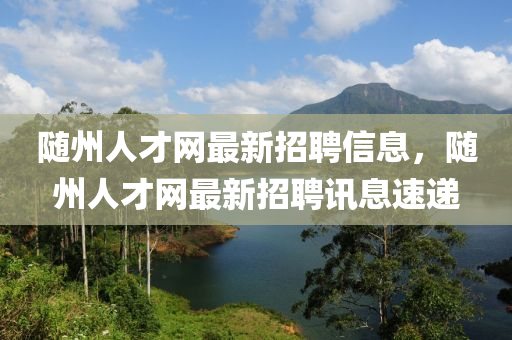 隨州人才網(wǎng)最新招聘信息，隨州人才網(wǎng)最新招聘訊息速遞