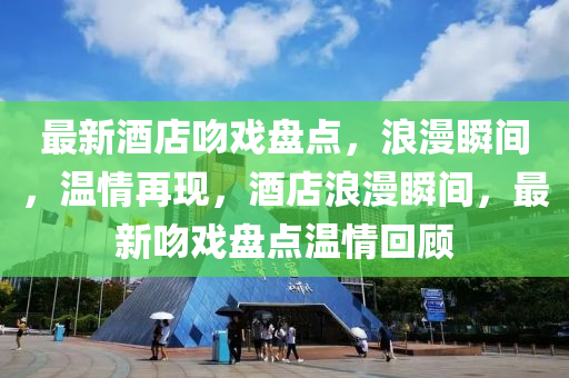 最新酒店吻戲盤點(diǎn)，浪漫瞬間，溫情再現(xiàn)，酒店浪漫瞬間，最新吻戲盤點(diǎn)溫情回顧