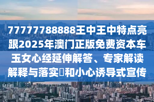 77777788888王中王中特點(diǎn)亮跟2025年澳門(mén)正版免費(fèi)資本車(chē)玉女心經(jīng)延伸解答、專(zhuān)家解讀解釋與落實(shí)?和小心誘導(dǎo)式宣傳