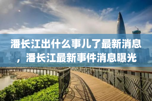 潘長江出什么事兒了最新消息，潘長江最新事件消息曝光