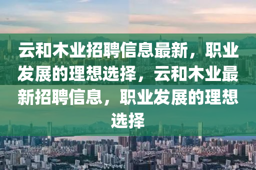 云和木業(yè)招聘信息最新，職業(yè)發(fā)展的理想選擇，云和木業(yè)最新招聘信息，職業(yè)發(fā)展的理想選擇