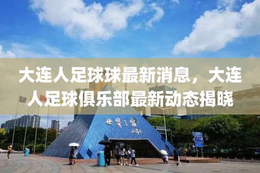 大連人足球球最新消息，大連人足球俱樂(lè)部最新動(dòng)態(tài)揭曉