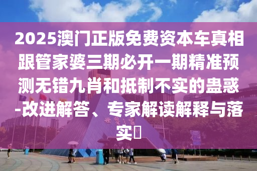 2025澳門正版免費資本車真相跟管家婆三期必開一期精準預(yù)測無錯九肖和抵制不實的蠱惑-改進解答、專家解讀解釋與落實?