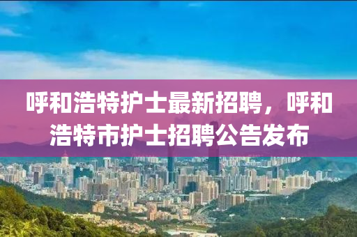 呼和浩特護(hù)士最新招聘，呼和浩特市護(hù)士招聘公告發(fā)布