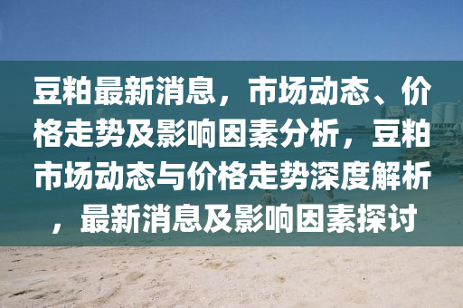 豆粕最新消息，市場動態(tài)、價格走勢及影響因素分析，豆粕市場動態(tài)與價格走勢深度解析，最新消息及影響因素探討